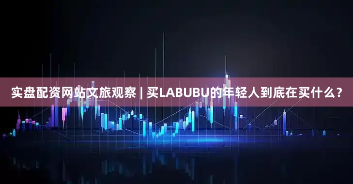 实盘配资网站文旅观察 | 买LABUBU的年轻人到底在买什么？