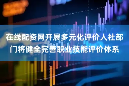在线配资网开展多元化评价人社部门将健全完善职业技能评价体系