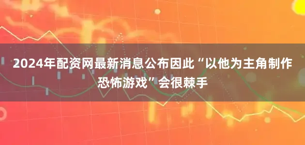 2024年配资网最新消息公布因此“以他为主角制作恐怖游戏”会很棘手
